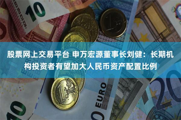 股票网上交易平台 申万宏源董事长刘健：长期机构投资者有望加大人民币资产配置比例