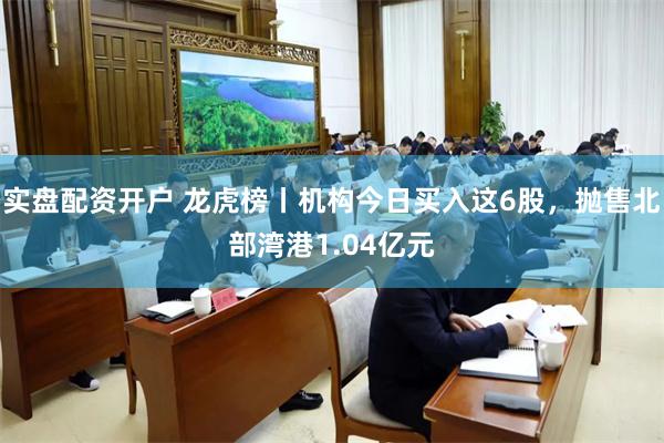 实盘配资开户 龙虎榜丨机构今日买入这6股，抛售北部湾港1.04亿元