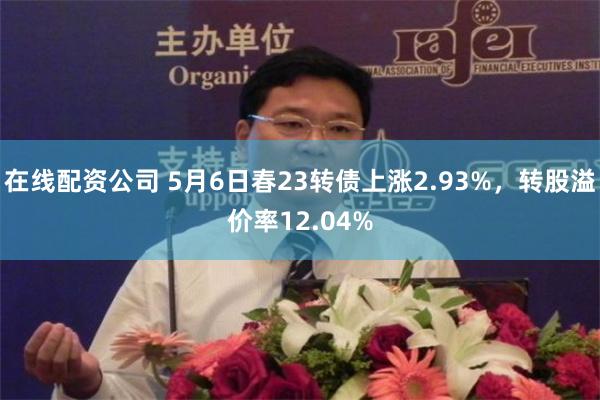 在线配资公司 5月6日春23转债上涨2.93%，转股溢价率12.04%