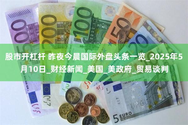 股市开杠杆 昨夜今晨国际外盘头条一览_2025年5月10日_财经新闻_美国_美政府_贸易谈判