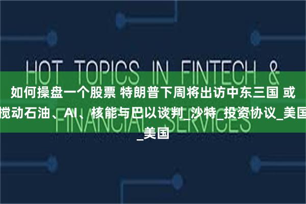 如何操盘一个股票 特朗普下周将出访中东三国 或搅动石油、AI、核能与巴以谈判_沙特_投资协议_美国