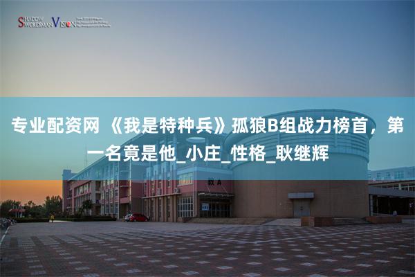 专业配资网 《我是特种兵》孤狼B组战力榜首，第一名竟是他_小庄_性格_耿继辉