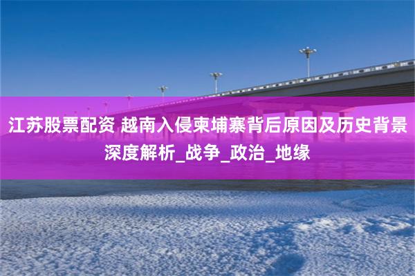 江苏股票配资 越南入侵柬埔寨背后原因及历史背景深度解析_战争_政治_地缘